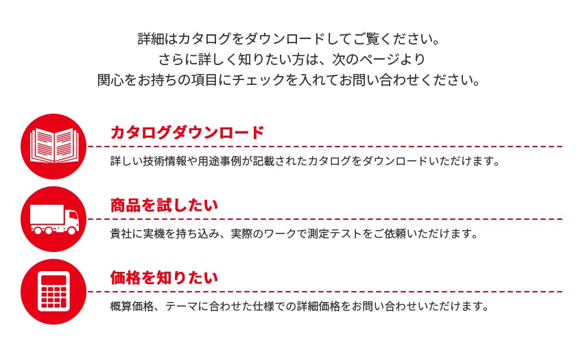 詳細はカタログをダウンロードしてご覧ください。さらに詳しく知りたい方は、次のページより関心をお持ちの項目にチェックを入れてお問い合わせください。[カタログダウンロード]詳しい技術情報や用途事例が記載されたカタログをダウンロードいただけます。[商品を試したい]貴社に実機を持ち込み、実際のワークで測定テストをご依頼いただけます。[価格を知りたい]概算価格、テーマに合わせた仕様での詳細価格をお問い合わせいただけます。