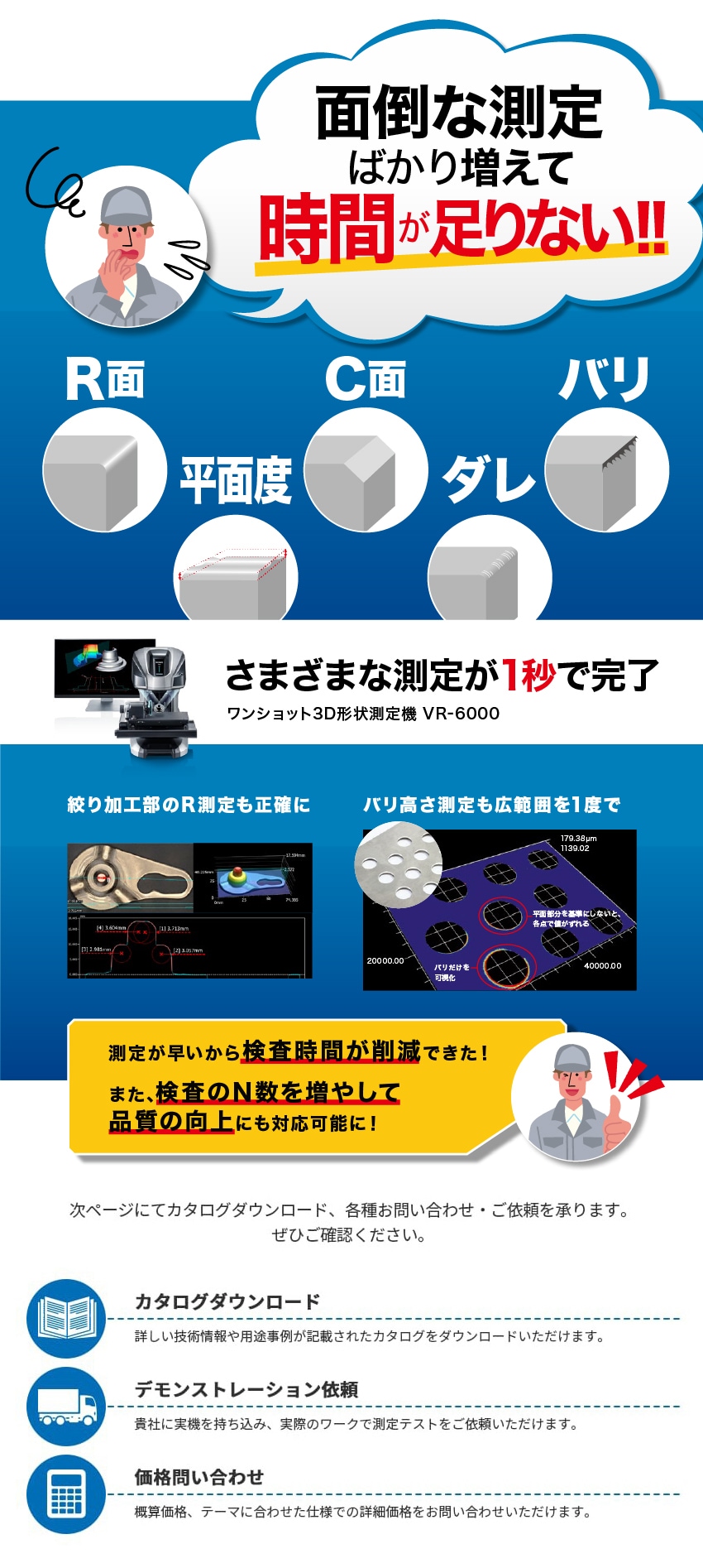 面倒な測定ばかり増えて時間が足りない!! R面 C面 バリ 平面度 ダレ さまざまな測定が1秒で完了 ワンショット3D形状測定機 VR-6000 絞り加工部のR測定も正確に バリ高さ測定も広範囲を1度で 測定が早いから検査時間が削減できた！また、検査のN数を増やして品質の向上にも対応可能に！ 次ページにてカタログダウンロード、各種お問い合わせ・ご依頼を承ります。ぜひご確認ください。 カタログダウンロード 詳しい技術情報や用途事例が記載されたカタログをダウンロードいただけます。 デモンストレーション依頼 貴社に実機を持ち込み、実際のワークで測定テストをご依頼いただけます。 価格問い合わせ 概算価格、テーマに合わせた仕様での詳細価格をお問い合わせいただけます。