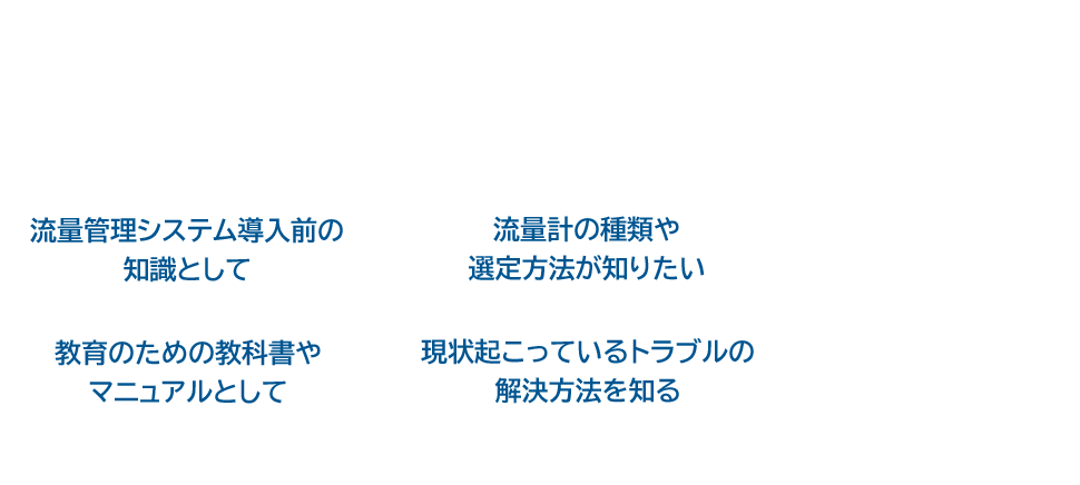 こんなところでの使用に最適！ 流量管理システム導入前の知識として 流量計の種類や選定方法が知りたい 教育のための教科書やマニュアルとして 現状起こっているトラブルの解決方法を知る