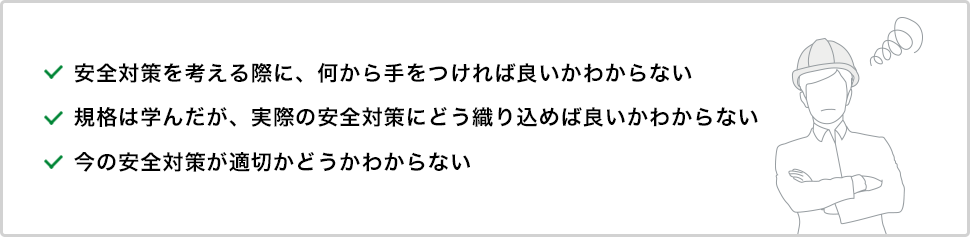 ・安全対策を考える際に、何から手をつければ良いかわからない・規格は学んだが、実際の安全対策にどう織り込めば良いかわからない・今の安全対策が適切かどうかわからない