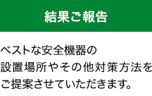 [結果ご報告]ベストな安全機器の設置場所やその他対策方法をご提案させていただきます。