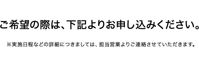 ご希望の際は、下記よりお申し込みください。 ※実施日程などの詳細につきましては、担当営業よりご連絡させていただきます。