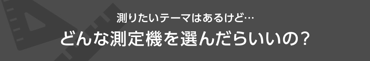 測りたいテーマはあるけど... どんな測定機を選んだらいいの？