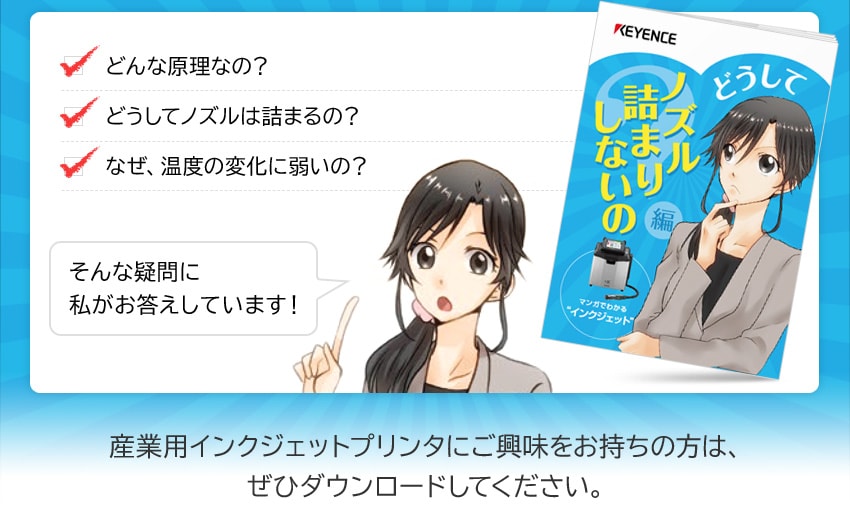 どんな原理なの？ どうしてノズルは詰まるの？ なぜ、温度の変化に弱いの？ そんな疑問に私がお答えしています！ 産業用インクジェットプリンタにご興味をお持ちの方は、ぜひダウンロードしてください。