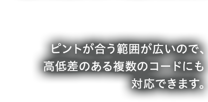 ピントが合う範囲が広いので、高低差のある複数のコードにも対応できます。