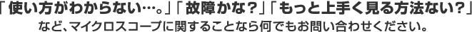 「使い方がわからない…。」「故障かな？」「もっと上手く見る方法ない？」など、マイクロスコープに関することなら何でもお問い合わせください。